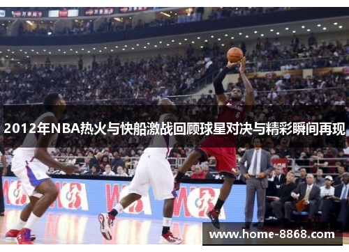 2012年NBA热火与快船激战回顾球星对决与精彩瞬间再现